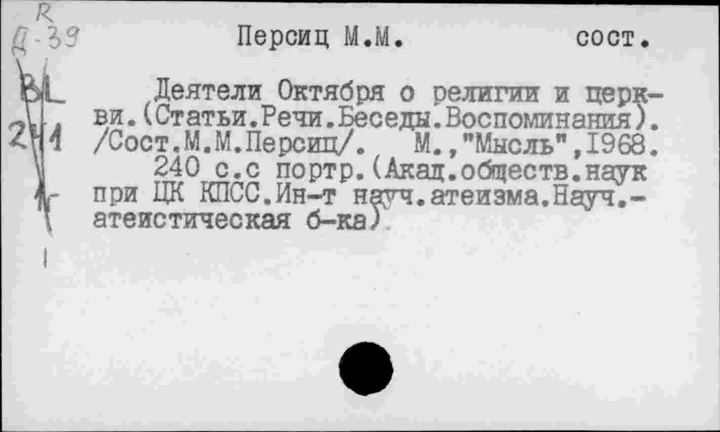 ﻿Персиц М.М
сост
Деятели Октября о религии и церкви. (Статьи.Речи.Беседы.Воспоминания). /Сост.М.М.Персиц/. М.,"Мысль",1968.
240 с.с портр.(Акад.обществ.наук при ЦК КПСС.Ин-т науч.атеизма.Науч.-атеистическая б-ка)